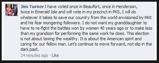 "I have voted once in Beaufort, once in Henderson, twice in Emerald Isle and will vote in my precinct in PKS, I will do whatever it takes to save our country from the world envisioned by Mitt and his fear mongering followers. I do not want my granddaughter to have to re-fight the battles won by women 40 years ago or to make less than my grandson for performing the same work he does. This election is not about taxing the wealthy. It is about the American spirit and caring for our fellow man. Let's continue to move forward, not slip in the dark past."